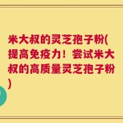 米大叔的灵芝孢子粉(提高免疫力！尝试米大叔的高质量灵芝孢子粉)