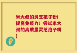 米大叔的灵芝孢子粉(提高免疫力！尝试米大叔的高质量灵芝孢子粉)