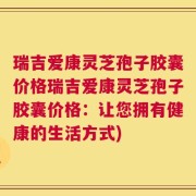 瑞吉爱康灵芝孢子胶囊价格瑞吉爱康灵芝孢子胶囊价格：让您拥有健康的生活方式)