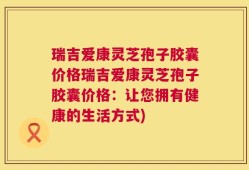 瑞吉爱康灵芝孢子胶囊价格瑞吉爱康灵芝孢子胶囊价格：让您拥有健康的生活方式)