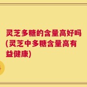 灵芝多糖的含量高好吗(灵芝中多糖含量高有益健康)