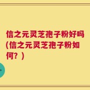 信之元灵芝孢子粉好吗(信之元灵芝孢子粉如何？)