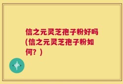 信之元灵芝孢子粉好吗(信之元灵芝孢子粉如何？)