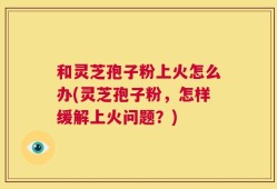 和灵芝孢子粉上火怎么办(灵芝孢子粉，怎样缓解上火问题？)