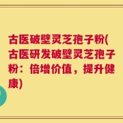 古医破壁灵芝孢子粉(古医研发破壁灵芝孢子粉：倍增价值，提升健康)