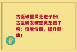 古医破壁灵芝孢子粉(古医研发破壁灵芝孢子粉：倍增价值，提升健康)