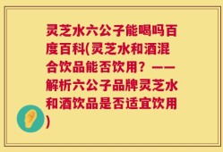 灵芝水六公子能喝吗百度百科(灵芝水和酒混合饮品能否饮用？——解析六公子品牌灵芝水和酒饮品是否适宜饮用)