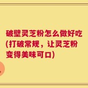 破壁灵芝粉怎么做好吃(打破常规，让灵芝粉变得美味可口)