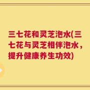 三七花和灵芝泡水(三七花与灵芝相伴泡水，提升健康养生功效)