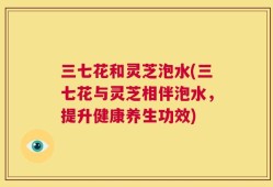 三七花和灵芝泡水(三七花与灵芝相伴泡水，提升健康养生功效)