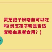 灵芝孢子粉咯血可以吃吗(灵芝孢子粉是否适宜咯血患者食用？)