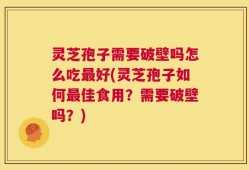 灵芝孢子需要破壁吗怎么吃最好(灵芝孢子如何最佳食用？需要破壁吗？)