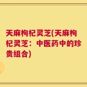 天麻枸杞灵芝(天麻枸杞灵芝：中医药中的珍贵组合)