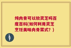 炖肉骨可以放灵芝吗百度百科(如何利用灵芝烹饪美味肉骨菜式？)
