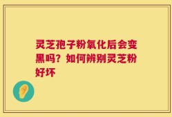 灵芝孢子粉氧化后会变黑吗？如何辨别灵芝粉好坏