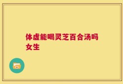 体虚能喝灵芝百合汤吗女生