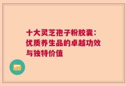 十大灵芝孢子粉胶囊：优质养生品的卓越功效与独特价值