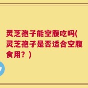 灵芝孢子能空腹吃吗(灵芝孢子是否适合空腹食用？)