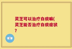 灵芝可以治疗白痰嘛(灵芝能否治疗白痰症状？