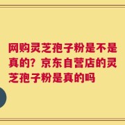 网购灵芝孢子粉是不是真的？京东自营店的灵芝孢子粉是真的吗