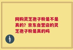 网购灵芝孢子粉是不是真的？京东自营店的灵芝孢子粉是真的吗