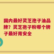 国内最好灵芝孢子油品牌？灵芝孢子粉哪个牌子最好用安全