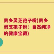 贡乡灵芝孢子粉(贡乡灵芝孢子粉：自然纯净的健康宝藏)