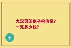 大汉灵芝孢子粉价格？一克多少钱？