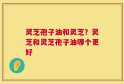 灵芝孢子油和灵芝？灵芝和灵芝孢子油哪个更好
