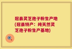 冠县灵芝孢子粉生产地(冠县特产：纯天然灵芝孢子粉生产基地)