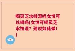 喝灵芝水排湿吗女性可以喝吗(女性可喝灵芝水祛湿？建议如此做！)