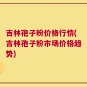 吉林孢子粉价格行情(吉林孢子粉市场价格趋势)