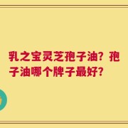 乳之宝灵芝孢子油？孢子油哪个牌子最好？