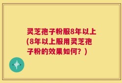 灵芝孢子粉服8年以上(8年以上服用灵芝孢子粉的效果如何？)