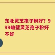 东北灵芝孢子粉好？999破壁灵芝孢子粉好不好