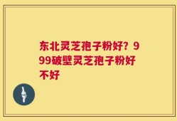 东北灵芝孢子粉好？999破壁灵芝孢子粉好不好