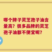哪个牌子灵芝孢子油含量高？很多品牌的灵芝孢子油都不便宜呢？