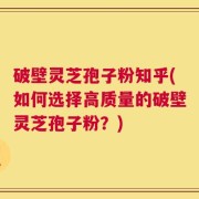 破壁灵芝孢子粉知乎(如何选择高质量的破壁灵芝孢子粉？)