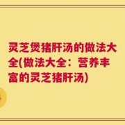 灵芝煲猪肝汤的做法大全(做法大全：营养丰富的灵芝猪肝汤)