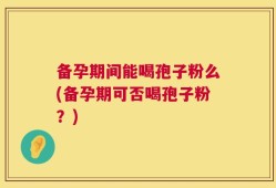 备孕期间能喝孢子粉么(备孕期可否喝孢子粉？)