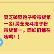 灵芝破壁孢子粉带货第一名(灵芝壳斗孢子粉带货第一，网红们都在吆喝！)