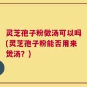 灵芝孢子粉做汤可以吗(灵芝孢子粉能否用来煲汤？)