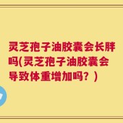 灵芝孢子油胶囊会长胖吗(灵芝孢子油胶囊会导致体重增加吗？)