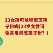 23女孩可以喝灵芝孢子粉吗(23岁女性可否食用灵芝孢子粉？)