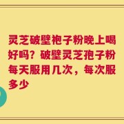 灵芝破壁袍子粉晚上喝好吗？破壁灵芝孢子粉每天服用几次，每次服多少