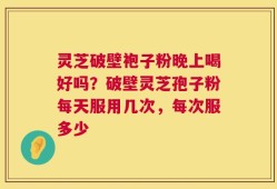 灵芝破壁袍子粉晚上喝好吗？破壁灵芝孢子粉每天服用几次，每次服多少