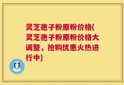 灵芝孢子粉原粉价格(灵芝孢子粉原粉价格大调整，抢购优惠火热进行中)