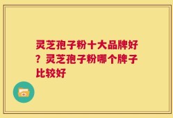 灵芝孢子粉十大品牌好？灵芝孢子粉哪个牌子比较好