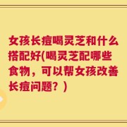 女孩长痘喝灵芝和什么搭配好(喝灵芝配哪些食物，可以帮女孩改善长痘问题？)