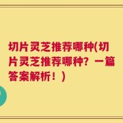 切片灵芝推荐哪种(切片灵芝推荐哪种？一篇答案解析！)